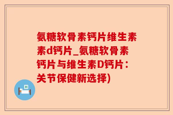 氨糖软骨素钙片维生素素d钙片_氨糖软骨素钙片与维生素D钙片：关节保健新选择)