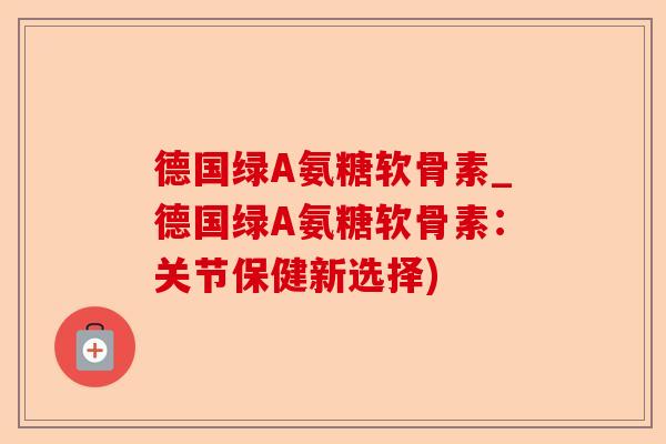 德国绿A氨糖软骨素_德国绿A氨糖软骨素：关节保健新选择)
