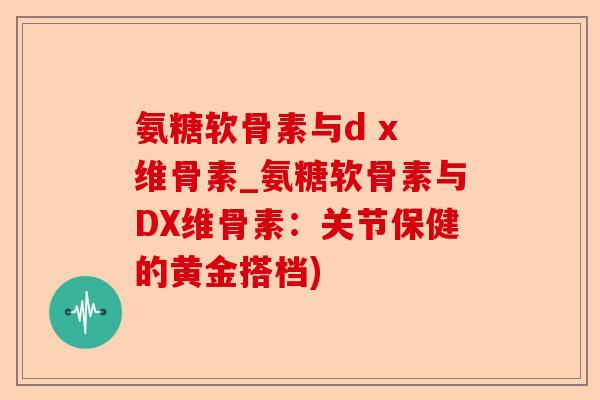氨糖软骨素与d x 维骨素_氨糖软骨素与DX维骨素：关节保健的黄金搭档)