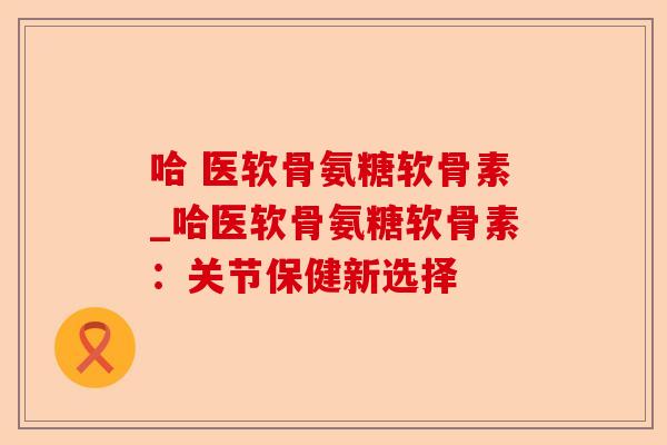 哈 医软骨氨糖软骨素_哈医软骨氨糖软骨素：关节保健新选择