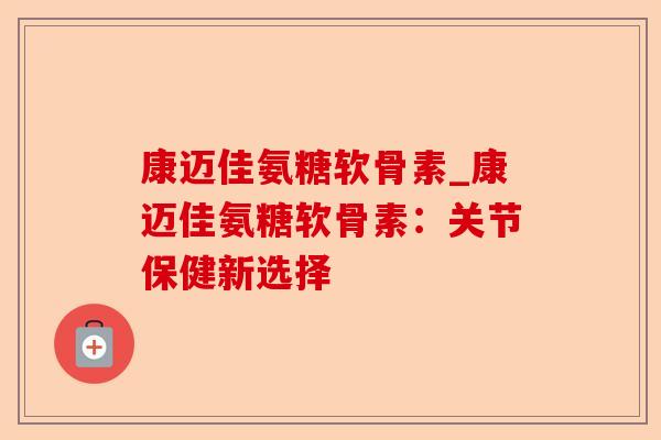 康迈佳氨糖软骨素_康迈佳氨糖软骨素：关节保健新选择