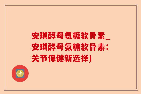 安琪酵母氨糖软骨素_安琪酵母氨糖软骨素：关节保健新选择)