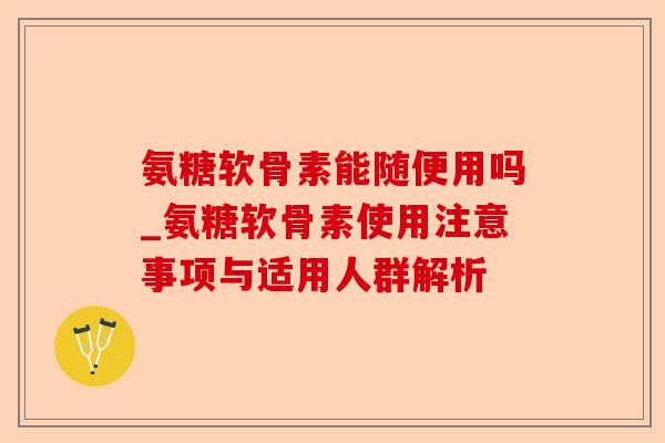 氨糖软骨素能随便用吗_氨糖软骨素使用注意事项与适用人群解析