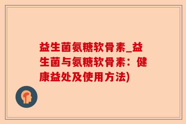 益生菌氨糖软骨素_益生菌与氨糖软骨素：健康益处及使用方法)
