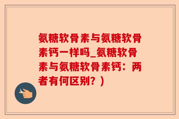 氨糖软骨素与氨糖软骨素钙一样吗_氨糖软骨素与氨糖软骨素钙:两者有何区别?) 氨糖软骨素与氨糖软骨素钙一样吗_氨糖软骨素与氨糖软骨素钙:两者有何区别?)