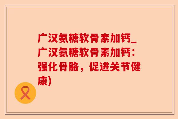 广汉氨糖软骨素加钙_广汉氨糖软骨素加钙：强化骨骼，促进关节健康)
