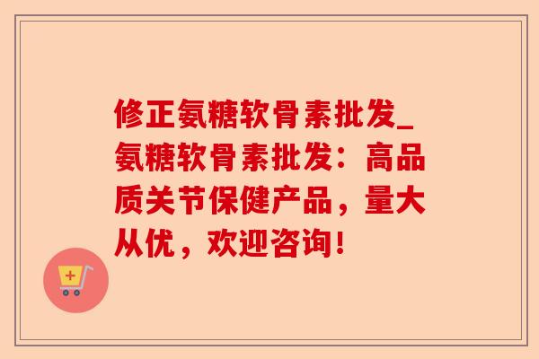修正氨糖软骨素批发_氨糖软骨素批发：高品质关节保健产品，量大从优，欢迎咨询！