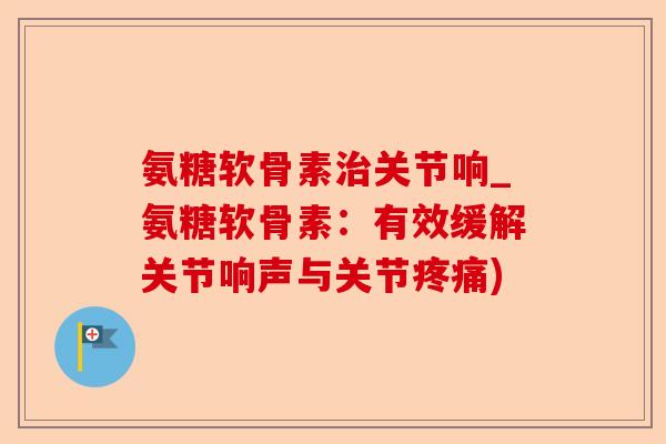 氨糖软骨素治关节响_氨糖软骨素：有效缓解关节响声与关节疼痛)