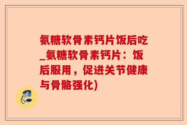 氨糖软骨素钙片饭后吃_氨糖软骨素钙片：饭后服用，促进关节健康与骨骼强化)