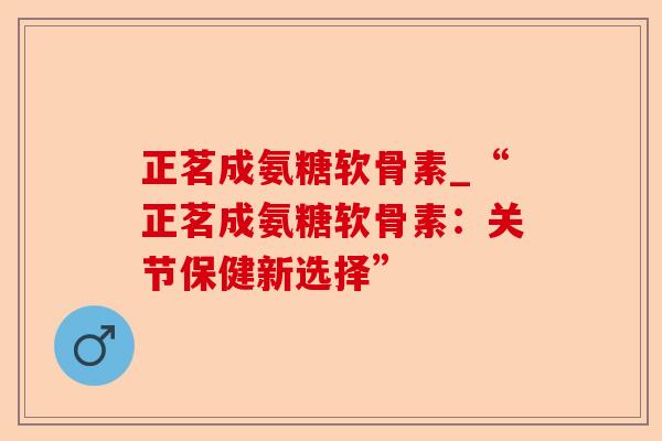 正茗成氨糖软骨素_“正茗成氨糖软骨素:关节保健新选择” 正茗成氨糖软骨素_“正茗成氨糖软骨素:关节保健新选择”