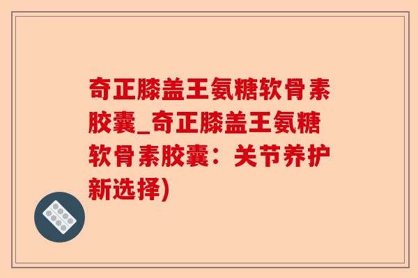 奇正膝盖王氨糖软骨素胶囊_奇正膝盖王氨糖软骨素胶囊：关节养护新选择)