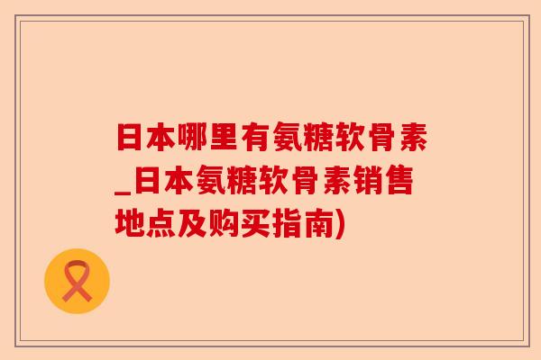 日本哪里有氨糖软骨素_日本氨糖软骨素销售地点及购买指南)