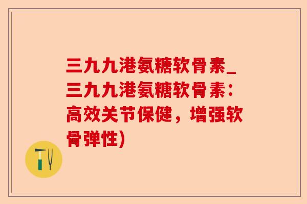 三九九港氨糖软骨素_三九九港氨糖软骨素:高效关节保健,增强软骨弹性) 三九九港氨糖软骨素_三九九港氨糖软骨素:高效关节保健,增强软骨弹性)