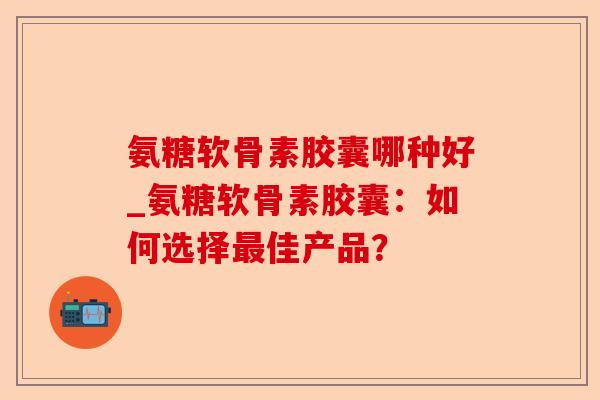 氨糖软骨素胶囊哪种好_氨糖软骨素胶囊：如何选择最佳产品？
