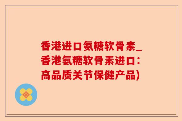 香港进口氨糖软骨素_香港氨糖软骨素进口：高品质关节保健产品)