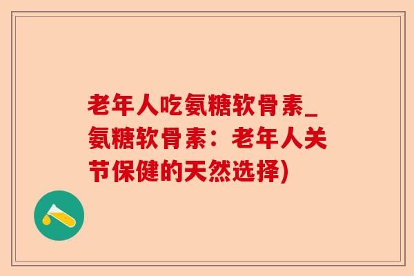 老年人吃氨糖软骨素_氨糖软骨素：老年人关节保健的天然选择)