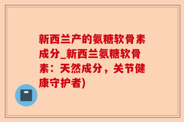 新西兰产的氨糖软骨素成分_新西兰氨糖软骨素：天然成分，关节健康守护者)