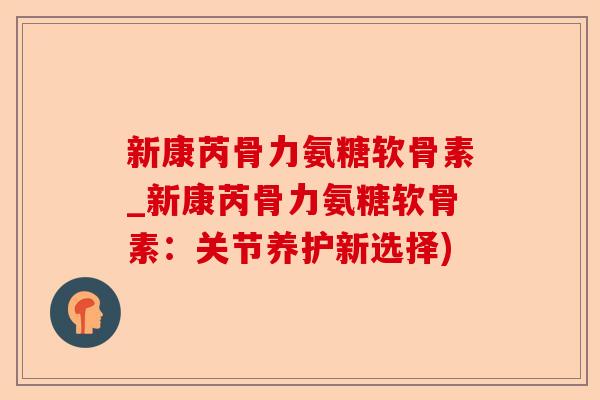 新康芮骨力氨糖软骨素_新康芮骨力氨糖软骨素：关节养护新选择)