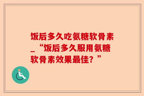 饭后多久吃氨糖软骨素_“饭后多久服用氨糖软骨素效果最佳？”