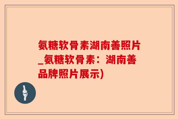 氨糖软骨素湖南善照片_氨糖软骨素：湖南善品牌照片展示)
