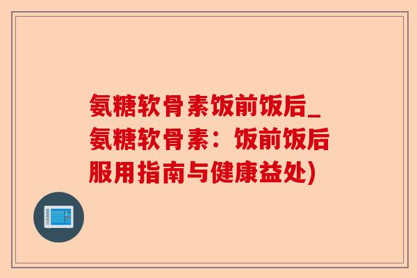 氨糖软骨素饭前饭后_氨糖软骨素：饭前饭后服用指南与健康益处)