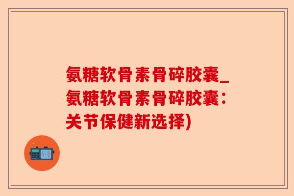氨糖软骨素骨碎胶囊_氨糖软骨素骨碎胶囊：关节保健新选择)