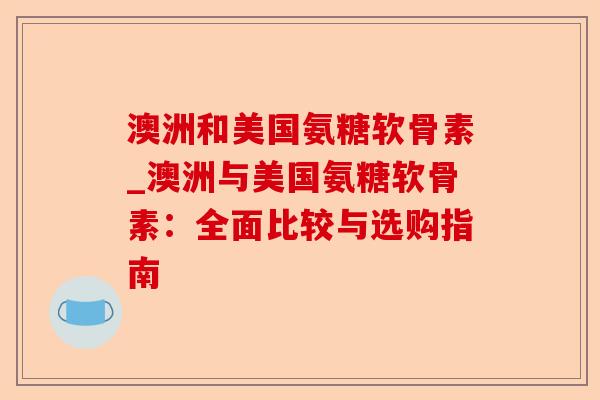 澳洲和美国氨糖软骨素_澳洲与美国氨糖软骨素：全面比较与选购指南
