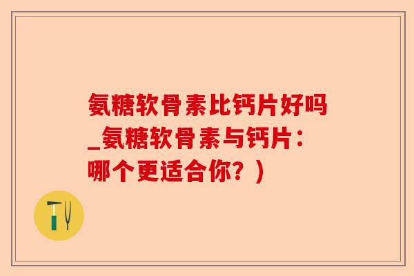 氨糖软骨素比钙片好吗_氨糖软骨素与钙片：哪个更适合你？)