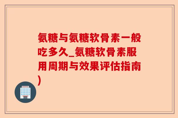 氨糖与氨糖软骨素一般吃多久_氨糖软骨素服用周期与效果评估指南)