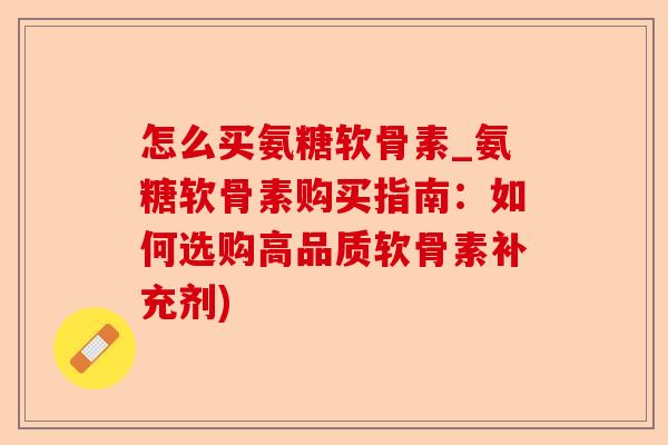 怎么买氨糖软骨素_氨糖软骨素购买指南：如何选购高品质软骨素补充剂)