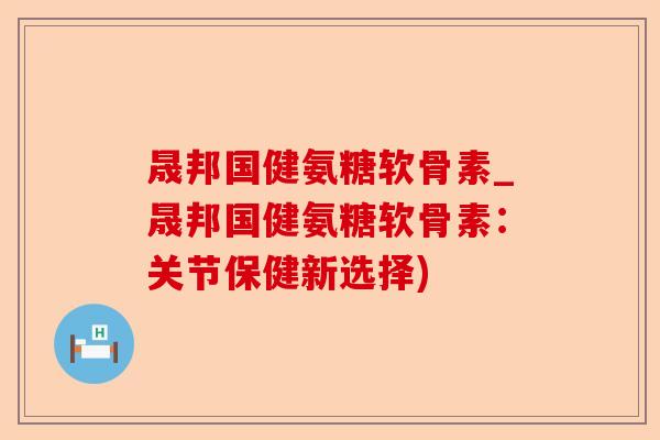 晟邦国健氨糖软骨素_晟邦国健氨糖软骨素：关节保健新选择)