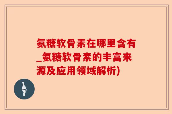 氨糖软骨素在哪里含有_氨糖软骨素的丰富来源及应用领域解析)