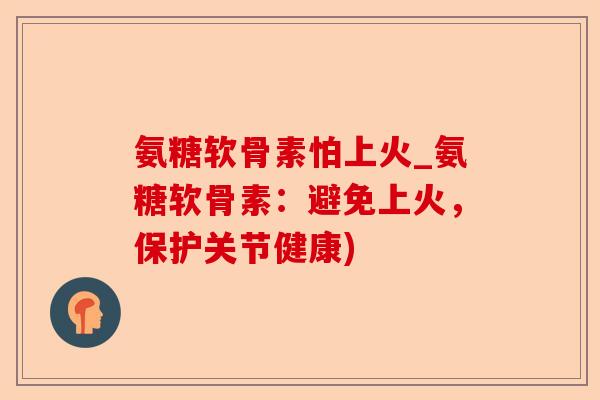 氨糖软骨素怕上火_氨糖软骨素：避免上火，保护关节健康)
