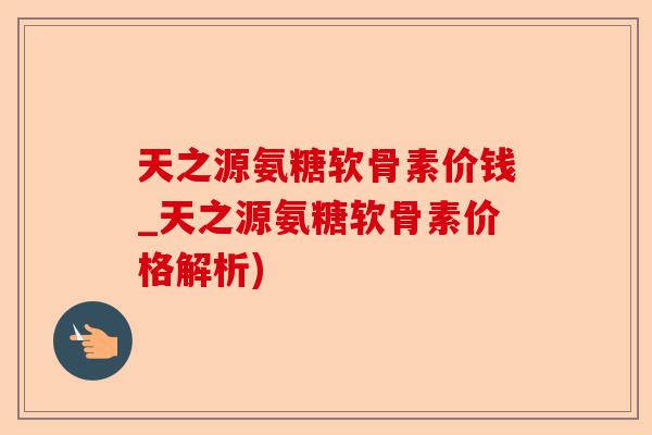 天之源氨糖软骨素价钱_天之源氨糖软骨素价格解析)