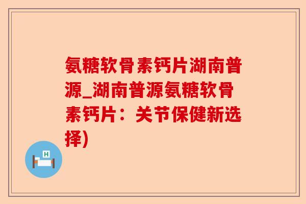 氨糖软骨素钙片湖南普源_湖南普源氨糖软骨素钙片：关节保健新选择)