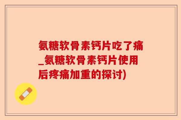 氨糖软骨素钙片吃了痛_氨糖软骨素钙片使用后疼痛加重的探讨)