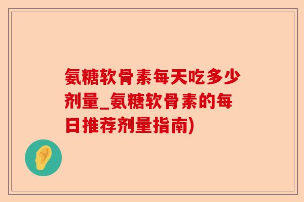 氨糖软骨素每天吃多少剂量_氨糖软骨素的每日推荐剂量指南)