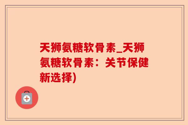 天狮氨糖软骨素_天狮氨糖软骨素：关节保健新选择)