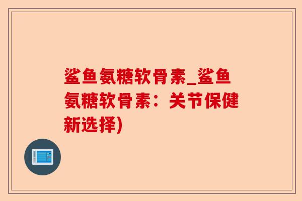 鲨鱼氨糖软骨素_鲨鱼氨糖软骨素：关节保健新选择)