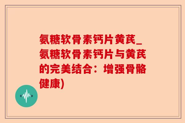 氨糖软骨素钙片黄芪_氨糖软骨素钙片与黄芪的完美结合：增强骨骼健康)