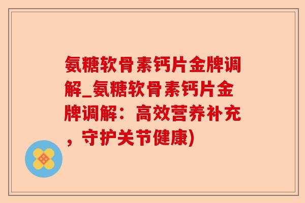氨糖软骨素钙片金牌调解_氨糖软骨素钙片金牌调解：高效营养补充，守护关节健康)