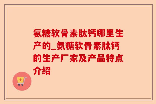 氨糖软骨素肽钙哪里生产的_氨糖软骨素肽钙的生产厂家及产品特点介绍