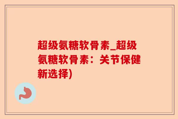 超级氨糖软骨素_超级氨糖软骨素：关节保健新选择)