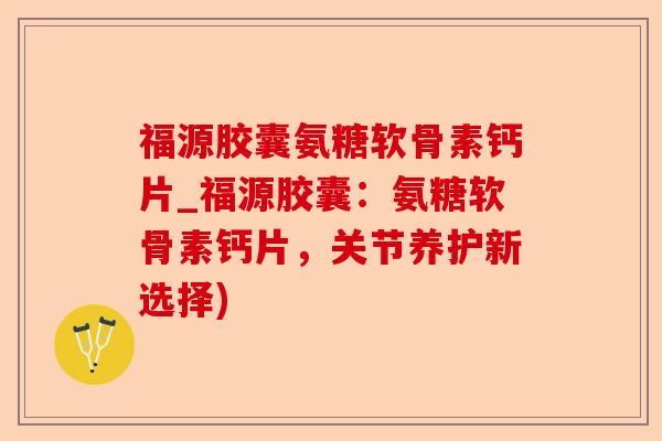 福源胶囊氨糖软骨素钙片_福源胶囊：氨糖软骨素钙片，关节养护新选择)