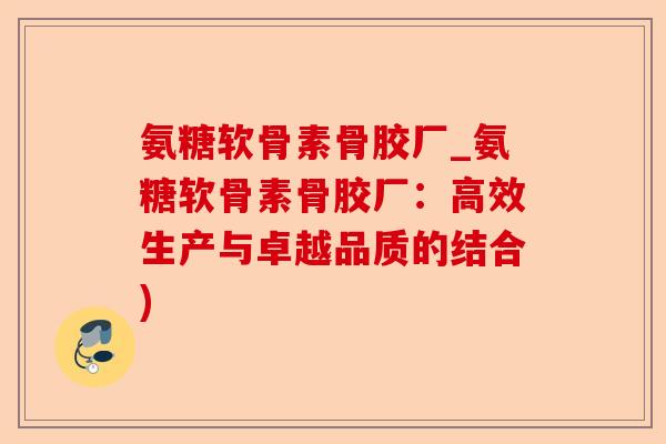 氨糖软骨素骨胶厂_氨糖软骨素骨胶厂：高效生产与卓越品质的结合)