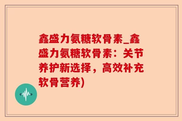 鑫盛力氨糖软骨素_鑫盛力氨糖软骨素：关节养护新选择，高效补充软骨营养)