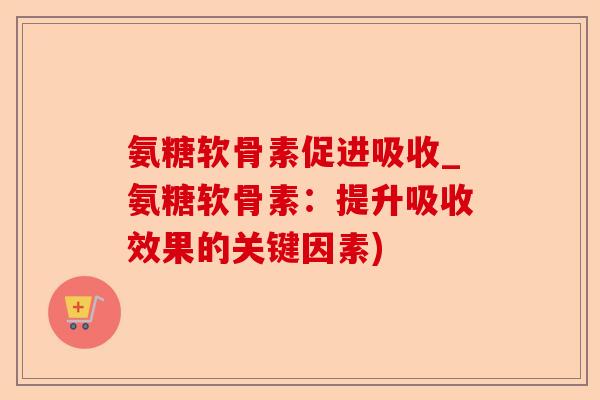 氨糖软骨素促进吸收_氨糖软骨素：提升吸收效果的关键因素)