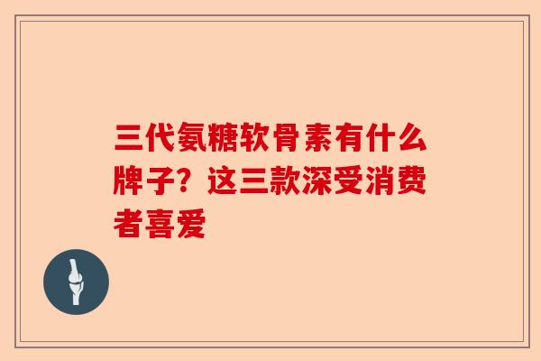 三代氨糖软骨素有什么牌子？这三款深受消费者喜爱