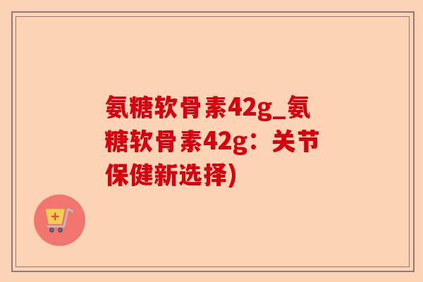 氨糖软骨素42g_氨糖软骨素42g：关节保健新选择)