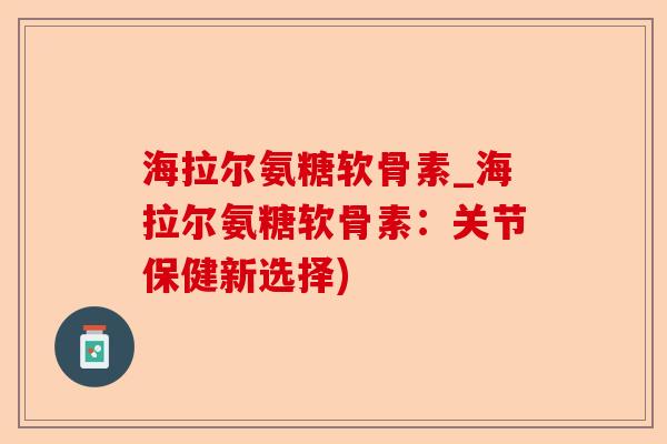 海拉尔氨糖软骨素_海拉尔氨糖软骨素：关节保健新选择)